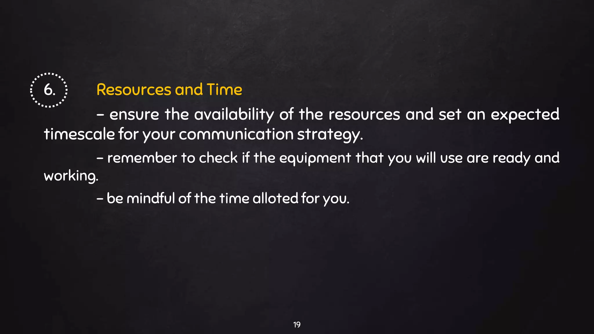 6. Resources and Time
- ensure the availability of the resources and set an expected
timescale for your communication strategy.
- remember to check if the equipment that you will use are ready and
working.
- be mindful of the time alloted for you.
19
 