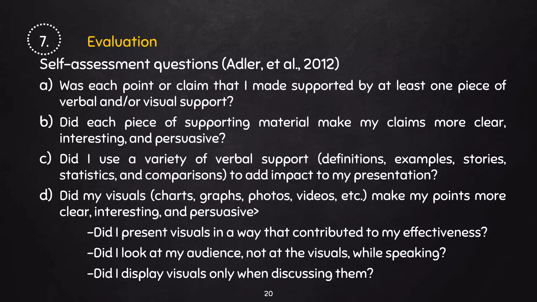 7. Evaluation
Self-assessment questions (Adler, et al., 2012)
a) Was each point or claim that I made supported by at least one piece of
verbal and/or visual support?
b) Did each piece of supporting material make my claims more clear,
interesting, and persuasive?
c) Did I use a variety of verbal support (definitions, examples, stories,
statistics, and comparisons) to add impact to my presentation?
d) Did my visuals (charts, graphs, photos, videos, etc.) make my points more
clear, interesting, and persuasive>
-Did I present visuals in a way that contributed to my effectiveness?
-Did I look at my audience, not at the visuals, while speaking?
-Did I display visuals only when discussing them?
20
 