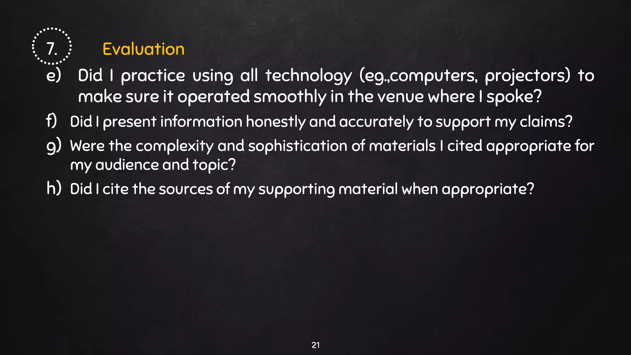 7. Evaluation
e) Did I practice using all technology (eg.,computers, projectors) to
make sure it operated smoothly in the venue where I spoke?
f) Did I present information honestly and accurately to support my claims?
g) Were the complexity and sophistication of materials I cited appropriate for
my audience and topic?
h) Did I cite the sources of my supporting material when appropriate?
21
 
