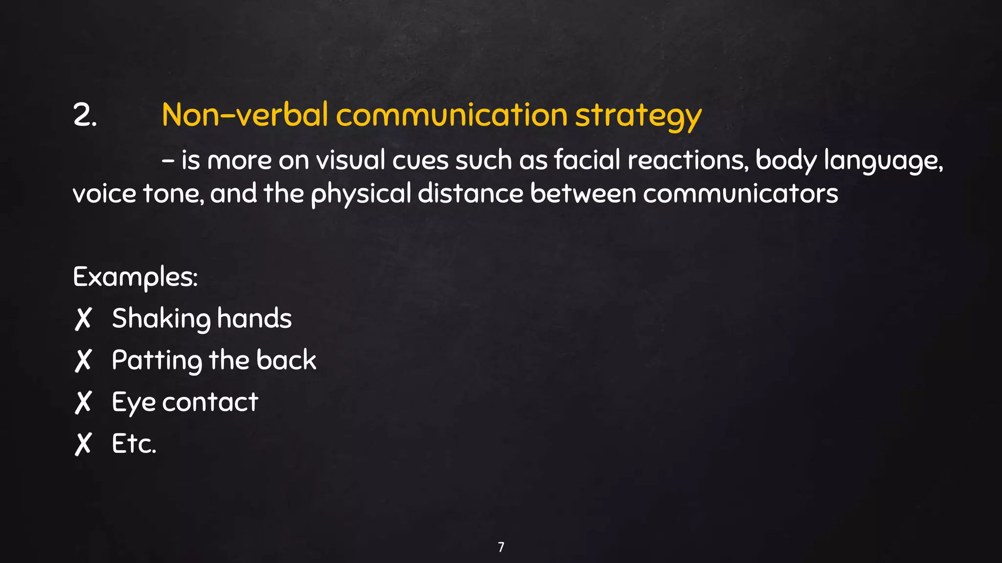 2. Non-verbal communication strategy
- is more on visual cues such as facial reactions, body language,
voice tone, and the physical distance between communicators
Examples:
✘ Shaking hands
✘ Patting the back
✘ Eye contact
✘ Etc.
7
 