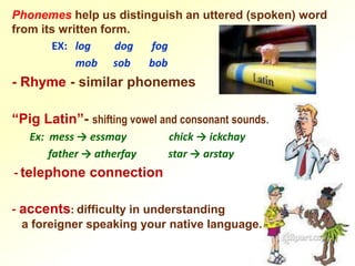 Phonemes help us distinguish an uttered (spoken) word
from its written form.
       EX: log      dog fog
            mob sob     bob
- Rhyme - similar phonemes

“Pig Latin”- shifting vowel and consonant sounds.
   Ex: mess → essmay         chick → ickchay
       father → atherfay     star → arstay
- telephone connection

- accents: difficulty in understanding
 a foreigner speaking your native language.
 