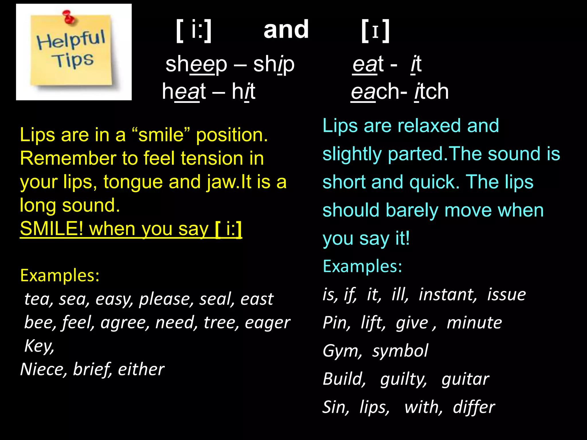 [ i:] and [ɪ]
sheep – ship eat - it
heat – hit each- itch
ɪ
Lips are in a “smile” position.
Remember to feel tension in
your lips, tongue and jaw.It is a
long sound.
SMILE! when you say [ i:]
Examples:
tea, sea, easy, please, seal, east
bee, feel, agree, need, tree, eager
Key,
Niece, brief, either
Lips are relaxed and
slightly parted.The sound is
short and quick. The lips
should barely move when
you say it!
Examples:
is, if, it, ill, instant, issue
Pin, lift, give , minute
Gym, symbol
Build, guilty, guitar
Sin, lips, with, differ
 