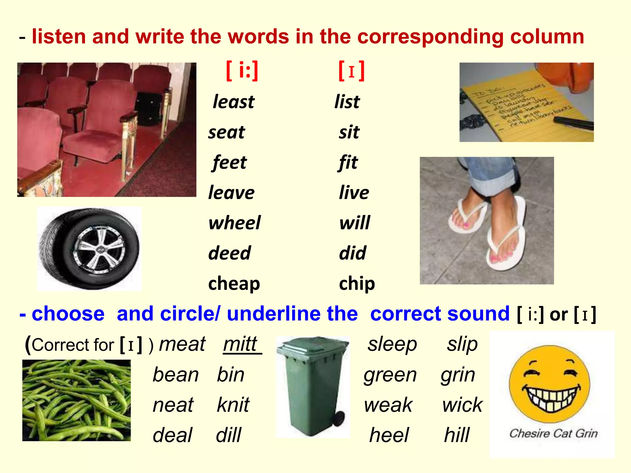 - listen and write the words in the corresponding column
[ i:] [ɪ]
least list
seat sit
feet fit
leave live
wheel will
deed did
cheap chip
- choose and circle/ underline the correct sound [ i:] or [ɪ]
(Correct for [ɪ] ) meat mitt sleep slip
bean bin green grin
neat knit weak wick
deal dill heel hill
 