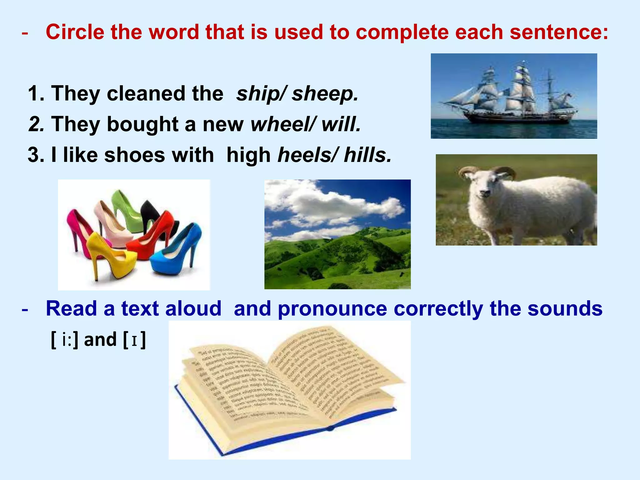 - Circle the word that is used to complete each sentence:
1. They cleaned the ship/ sheep.
2. They bought a new wheel/ will.
3. I like shoes with high heels/ hills.
- Read a text aloud and pronounce correctly the sounds
[ i:] and [ɪ]
 
