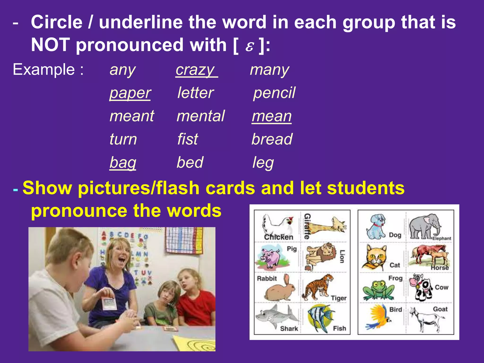 - Circle / underline the word in each group that is
NOT pronounced with [ ɛ ]:
Example : any crazy many
paper letter pencil
meant mental mean
turn fist bread
bag bed leg
- Show pictures/flash cards and let students
pronounce the words
 