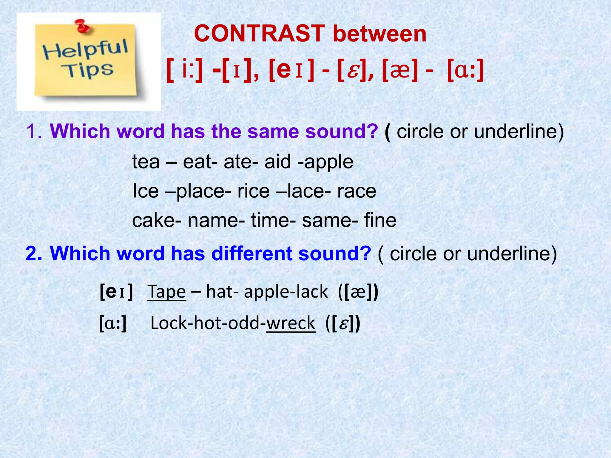 CONTRAST between
[ i:] -[ɪ], [eɪ] - [ɛ], [æ] - [ɑ:]
1. Which word has the same sound? ( circle or underline)
tea – eat- ate- aid -apple
Ice –place- rice –lace- race
cake- name- time- same- fine
2. Which word has different sound? ( circle or underline)
[eɪ] Tape – hat- apple-lack ([æ])
[ɑ:] Lock-hot-odd-wreck ([ɛ])
 