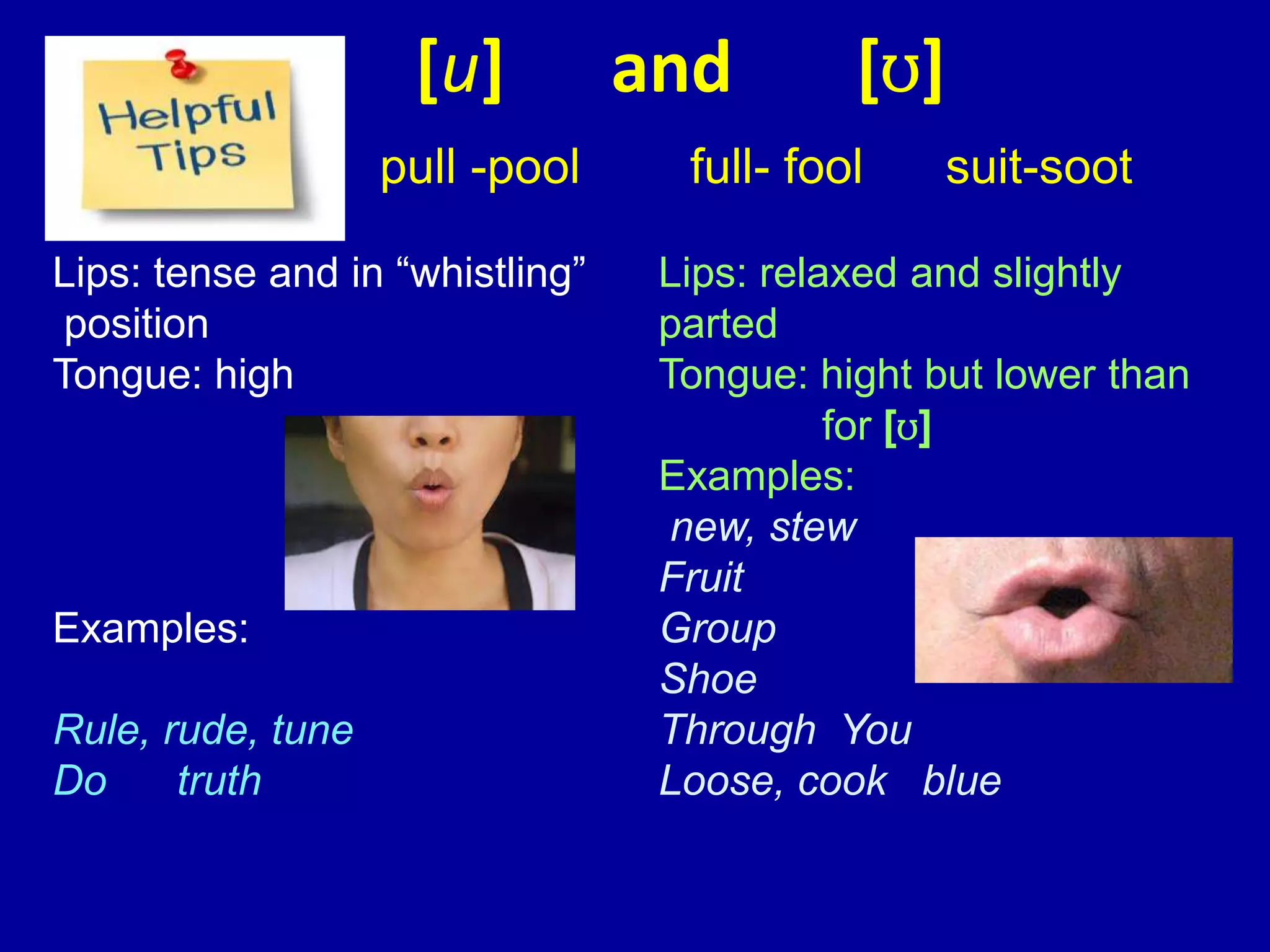 [u] and [ʊ]
pull -pool full- fool suit-soot
Lips: tense and in “whistling”
position
Tongue: high
Examples:
Rule, rude, tune
Do truth
Lips: relaxed and slightly
parted
Tongue: hight but lower than
for [ʊ]
Examples:
new, stew
Fruit
Group
Shoe
Through You
Loose, cook blue
 