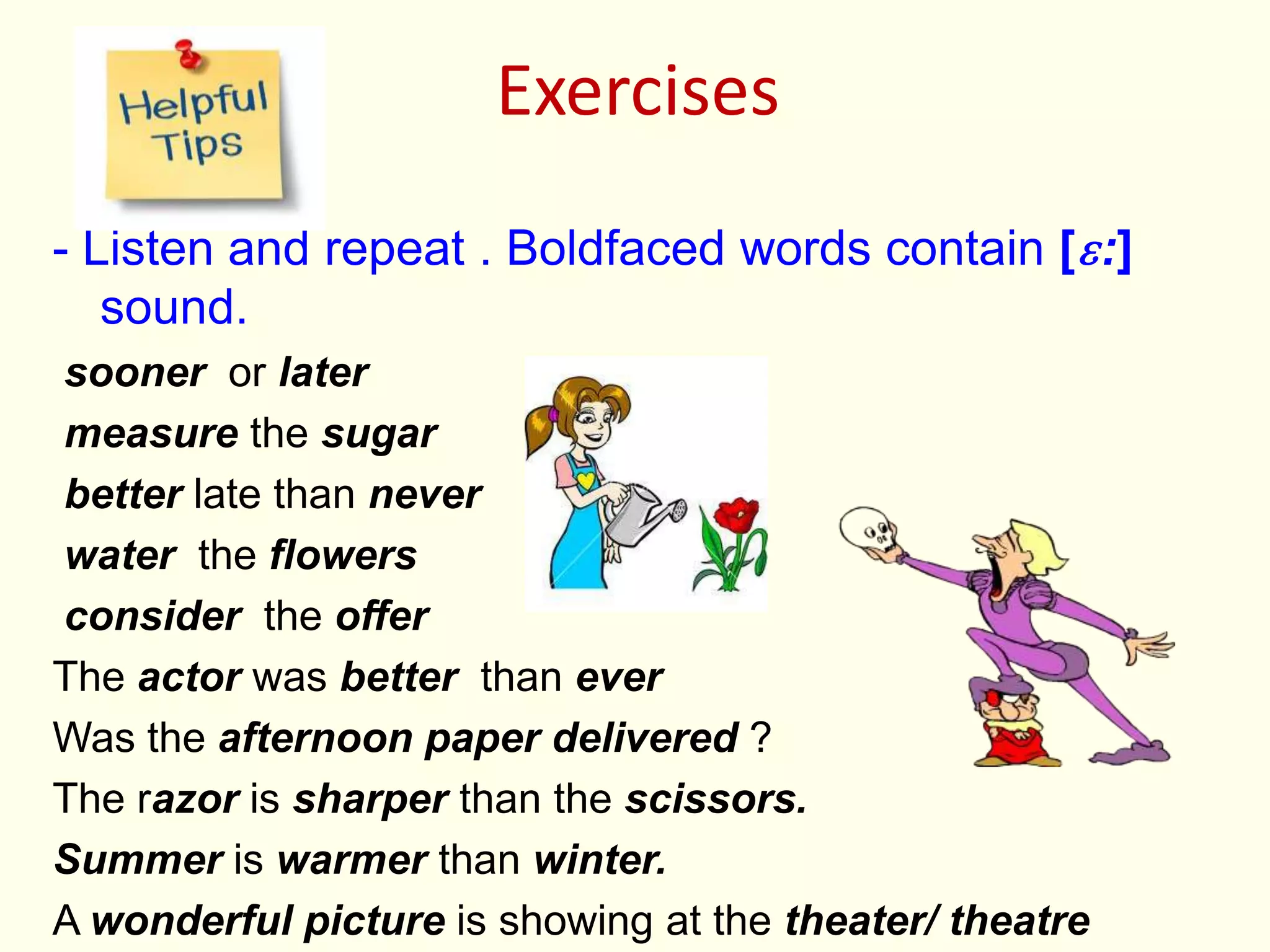 Exercises
- Listen and repeat . Boldfaced words contain [ɛ:]
sound.
sooner or later
measure the sugar
better late than never
water the flowers
consider the offer
The actor was better than ever
Was the afternoon paper delivered ?
The razor is sharper than the scissors.
Summer is warmer than winter.
A wonderful picture is showing at the theater/ theatre
 