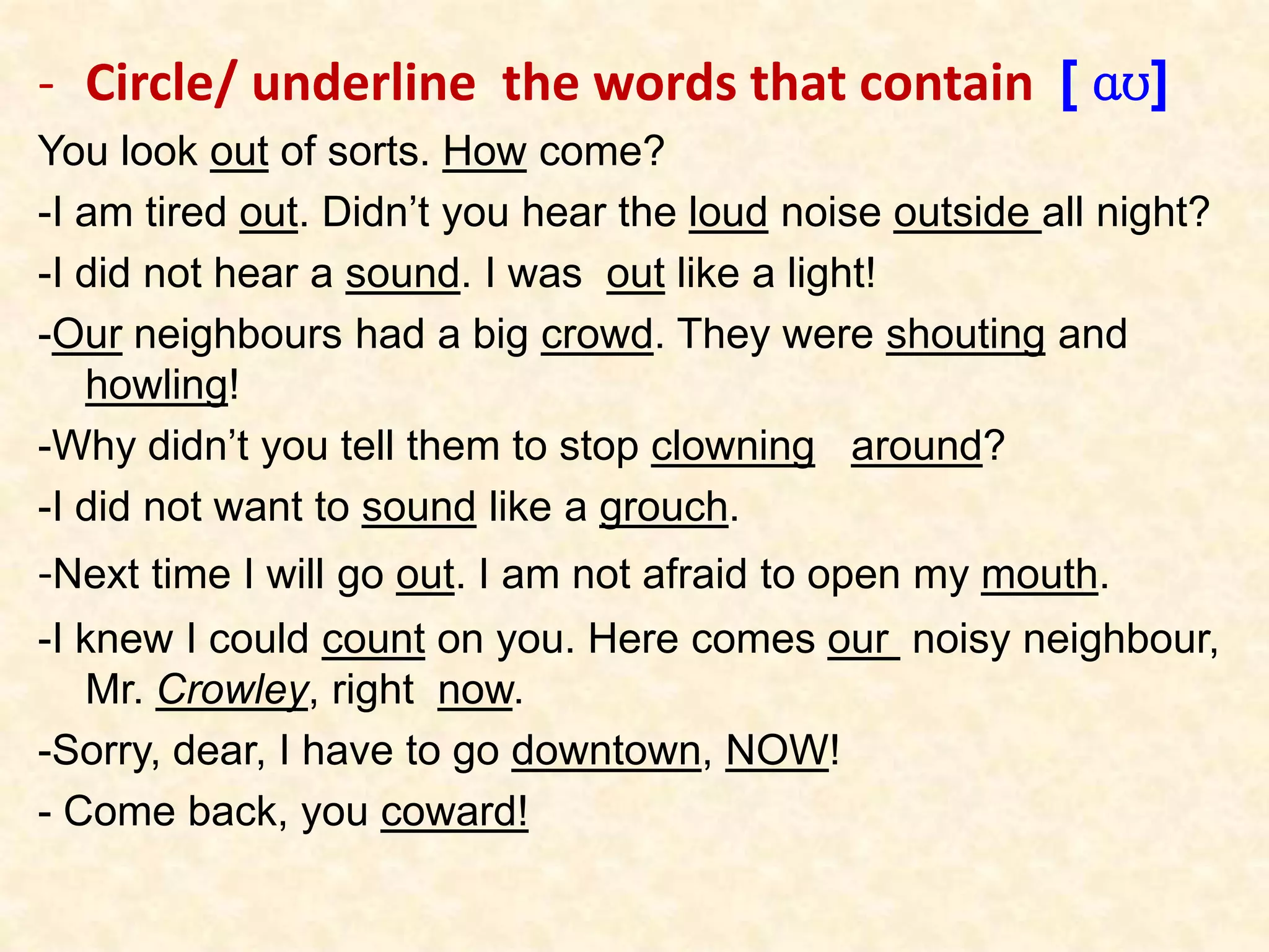 - Circle/ underline the words that contain [ ɑʊ]
You look out of sorts. How come?
-I am tired out. Didn’t you hear the loud noise outside all night?
-I did not hear a sound. I was out like a light!
-Our neighbours had a big crowd. They were shouting and
howling!
-Why didn’t you tell them to stop clowning around?
-I did not want to sound like a grouch.
-Next time I will go out. I am not afraid to open my mouth.
-I knew I could count on you. Here comes our noisy neighbour,
Mr. Crowley, right now.
-Sorry, dear, I have to go downtown, NOW!
- Come back, you coward!
 