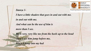 Stanza 1-
I have a little shadow that goes in and out with me.
in and out with me.
And what can be the use of him is
more than I see.
He is very, very like me from the heels up to the head
;And I see him jump before me,
When I jump into my bed
 