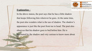 Explanation –
In the above stanza, the poet says that he has a little shadow
that keeps following him wherever he goes. At the same time,
the poet also wonders what is the use of shadow. The shadow’s
appearance is just like the poet from toe to head. The poet also
observes that his shadow goes to bed before him. He is
fascinated by the shadow and very curious to know more about
him
 
