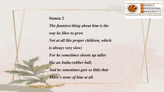 Stanza 2
The funniest thing about him is the
way he likes to grow
Not at all like proper children, which
is always very slow;
For he sometimes shoots up taller
like an India-rubber ball,
And he sometimes gets so little that
There’s none of him at all.
 