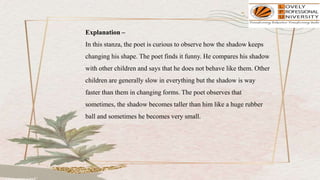 Explanation –
In this stanza, the poet is curious to observe how the shadow keeps
changing his shape. The poet finds it funny. He compares his shadow
with other children and says that he does not behave like them. Other
children are generally slow in everything but the shadow is way
faster than them in changing forms. The poet observes that
sometimes, the shadow becomes taller than him like a huge rubber
ball and sometimes he becomes very small.
 