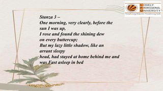 Stanza 3 –
One morning, very clearly, before the
sun I was up,
I rose and found the shining dew
on every buttercup;
But my lazy little shadow, like an
arrant sleepy
head, had stayed at home behind me and
was Fast asleep in bed
 