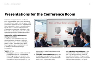 Presentations for the Conference Room
Conference room presentations usually take
place at the (potential) client’s office or corporate
campus. It is customary to accompany your verbal
presentation with visual aids such as PowerPoint®
slides projected on a screen or printed handouts.
Usually there is a Question & Answer session,
or discussion, included after your speech, often
followed by an attempt to close the sale or other-
wise move the execution of the project forward.
Reasons for holding a conference
room presentation
A conference room presentation may serve
as the first contact with a new or potential
client. It may provide a roadmap at the begin-
ning of a project, or provide a status report
for an ongoing project. It may be the format
in which you deliver a project design
to a customer.
Typical errors
•	 Monologue: A common mistake in this kind
of presentation is to talk at the audience
for too long, making the presentation into
a monologue. It is better to arrange for more
information to be communicated in the Q &
A period, which makes for a more interactive
presentation.
•	 Overuse of Supporting Materials: Visual aids
should support your presentation. Too many
will overload the viewers and undermine inter-
action among presenter and viewer.
•	 Lack of a Clear & Concise Message. If your
presentation lacks a clear overall message
then it will be unsuccessful in convincing
your audience. Make sure that you are able
to articulate the message of your presentation
in a thesis statement of just a few words.
11What is a  Presentation?
 