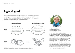 Ask yourself specific questions about the purpose of your presentation. For example,
“What changes in the beliefs of my audience do I want to inspire through this presenta-
tion?” or “What do I want people to start or stop doing as a result of this presentation?”
The answer is probably a good goal for your presentation.
A good goal
Nadezhda Shilova,
director of ADLABS agency:
In fact, we do not have any salespeople
in the conventional sense. We have salespeople who
are experts in our field, who educate clients. When
an expert makes a presentation, the client feels more
confident, he feels he is being heard and is being
offered something that will help him achieve
the desired results. It is precisely after such a sale
that the client works with us for years. If we simply
“sell” him something, he will keep working with us
until the first mismatch between results and (often
unfounded) expectations. This is the problem with
“professional salespeople” — they sell that which
cannot be implemented afterwards.
Belief:
Doing:
With Tesla PowerWall
battery, the sun is a source
of stable energy.
The purpose of the presentation Elon Musk “Tesla Powerwall”. Los Angeles, April 30, 2015
T
One cannot rely on solar
power because the sun
does not shine at night.
Pre-presentation After-presentation
22Crafting the Script
 