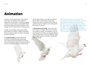 We recommend that you restrict yourself
to a limited number of simple effects and make
the speed of the effects faster rather than
slower. As you gain more experience creating
presentations, you can add other effects to your
toolbox. The acceptable speed for slide tran-
sitions is 0.8-1 seconds; the animation speed
within one slide should be 0.4-0.5 seconds (“fast”
or “very fast” in PowerPoint).
Animation
Animation can be a good way to show changes
and to focus the attention of the audience.
Please don’t use animation in a way that suggests
that you are just trying to use all available effects.
Also, please make sure that the animation is fast
enough so that it does not take unnecessary time.
Perhaps unsurprisingly, many people express
great dislike for animation. However, we believe
there are situations when animation is allowable
and even necessary:
1. A complex graph. Animation allows you
to present a complicated slide step by step,
and to direct and hold the attention of the audi-
ence in the right place at each moment. At the end
of such an animated scheme, the audience will
see the whole image in one single slide. Without
the animation, you will have to show every-
thing at once, lose the attention of the audience,
and then focus their attention with a laser pointer.
Who needs this torture?
2. Demonstrate the change. This is how it was,
this is how it is. An object moves from one place
on the slide to another. Or it disappears. You can
do this without animation, just using two different
slides. But then you run the risk of getting a “What
has changed?” question. Animation visually high-
lights the change.
43Slides
 