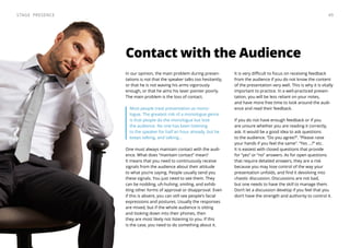 Contact with the Audience
In our opinion, the main problem during presen-
tations is not that the speaker talks too hesitantly,
or that he is not waving his arms vigorously
enough, or that he aims his laser pointer poorly.
The main problem is the loss of contact.
Most people treat presentation as mono-
logue. The greatest risk of a monologue genre
is that people do the monologue but lose
the audience. No one has been listening
to the speaker for half an hour already, but he
keeps talking, and talking...
One must always maintain contact with the audi-
ence. What does “maintain contact” mean?
It means that you need to continuously receive
signals from the audience about their attitude
to what you’re saying. People usually send you
these signals. You just need to see them. They
can be nodding, uh-huhing, smiling, and exhib-
iting other forms of approval or disapproval. Even
if this is absent, you can still see people’s facial
expressions and postures. Usually the responses
are mixed, but if the whole audience is sitting
and looking down into their phones, then
they are most likely not listening to you. If this
is the case, you need to do something about it.
It is very difficult to focus on receiving feedback
from the audience if you do not know the content
of the presentation very well. This is why it is vitally
important to practice. In a well-practiced presen-
tation, you will be less reliant on your notes,
and have more free time to look around the audi-
ence and read their feedback.
If you do not have enough feedback or if you
are unsure whether you are reading it correctly,
ask. It would be a good idea to ask questions
to the audience. “Do you agree?”. “Please raise
your hands if you feel the same”. “Yes ...?” etc.
It is easiest with closed questions that provide
for “yes” or “no” answers. As for open questions
that require detailed answers, they are a risk
because you may lose control of the way your
presentation unfolds, and find it devolving into
chaotic discussion. Discussions are not bad,
but one needs to have the skill to manage them.
Don’t let a discussion develop if you feel that you
don’t have the strength and authority to control it.
49Stage Presence
 