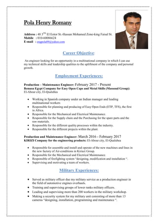 Pola Henry Romany
Address : 48 3TH
El Eotor St.-Hassan Mohamed Zone-king Faisal St.
Mobile : 010-60086624
E-mail : engpola89@yahoo.com
Career Objective:
An engineer looking for an opportunity in a multinational company in which I can use
my technical skills and leadership qualities to the upliftment of the company and personal
growth.
Employment Experiences:
Production – Maintenance Engineer: February 2017 - Present
Bemasa Egypt Company for Easy Open Caps and Metal Shills (Massoud Group):
El-Abour city, El-Qualubea
 Working in Spanish company under an Indian manager and leading
multinational workers
 Responsible for planning and producing of Easy Open Ends (ETP, TFS), the first
in Africa.
 Responsible for the Mechanical and Electrical Maintenance.
 Responsible for the Supply chain and the Purchasing for the spare parts and the
raw materials.
 Responsible for the different quality processes within the industry.
 Responsible for the different projects within the plant.
Production and Maintenance Engineer: March 2016 - February 2017
KIRIZI Company for the engineering products: El-Abour city, El-Qualubea
 Responsible for assemble and install and operate of the new machines and lines in
the new factory of Air-conditions in Kiriazi Group.
 Responsible for the Mechanical and Electrical Maintenance.
 Responsible of firefighting system “designing, modification and installation “.
 Supervising and motivating a team of workers.
Military Experiences:
 Served as military officer due my military service as a production engineer in
the field of automotive engines overhauls.
 Training and supervising groups of lower ranks military officers.
 Leading and supervising more than 200 workers in the military workshop.
 Making a security system for my military unit consisting of more than 13
cameras “designing, installation, programming and maintenance “.
 