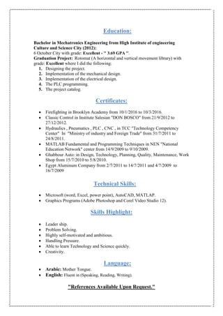 Education:
Bachelor in Mechatronics Engineering from High Institute of engineering
Culture and Science City (2012):
6 October City with grade: Excellent - '' 3.69 GPA ''.
Graduation Project: Rotomat (A horizontal and vertical movement library) with
grade: Excellent where I did the following:
1. Designing the project.
2. Implementation of the mechanical design.
3. Implementation of the electrical design.
4. The PLC programming.
5. The project catalog.
Certificates:
 Firefighting in Brooklyn Academy from 10/1/2016 to 10/3/2016.
 Classic Control in Institute Salesian "DON BOSCO" from 21/9/2012 to
27/12/2012.
 Hydraulics , Pneumatics , PLC , CNC , in TCC "Technology Competency
Center" In "Ministry of industry and Foreign Trade" from 31/7/2011 to
24/8/2011.
 MATLAB Fundamental and Programming Techniques in NEN "National
Education Network" center from 14/9/2009 to 9/10/2009.
 Ghabbour Auto: in Design, Technology, Planning, Quality, Maintenance, Work
Shop from 15/7/2010 to 5/8/2010.
 Egypt Aluminum Company from 2/7/2011 to 14/7/2011 and 4/7/2009 to
16/7/2009
Technical Skills:
 Microsoft (word, Excel, power point), AutoCAD, MATLAP.
 Graphics Programs (Adobe Photoshop and Corel Video Studio 12).
Skills Highlight:
 Leader ship.
 Problem Solving.
 Highly self-motivated and ambitious.
 Handling Pressure.
 Able to learn Technology and Science quickly.
 Creativity.
Language:
 Arabic: Mother Tongue.
 English: Fluent in (Speaking, Reading, Writing).
"References Available Upon Request."
 
