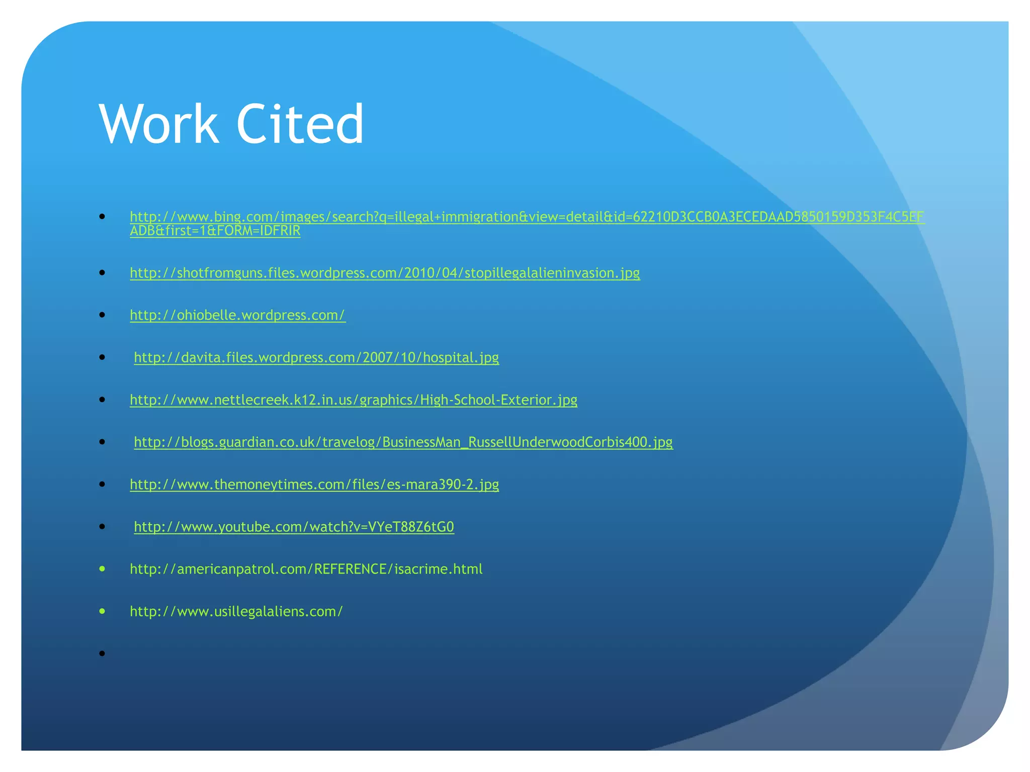 Work Cited http://www.bing.com/images/search?q=illegal+immigration&view=detail&id=62210D3CCB0A3ECEDAAD5850159D353F4C5EFADB&first=1&FORM=IDFRIR http://shotfromguns.files.wordpress.com/2010/04/stopillegalalieninvasion.jpg http://ohiobelle.wordpress.com/ http://davita.files.wordpress.com/2007/10/hospital.jpg http://www.nettlecreek.k12.in.us/graphics/High-School-Exterior.jpg http://blogs.guardian.co.uk/travelog/BusinessMan_RussellUnderwoodCorbis400.jpg http://www.themoneytimes.com/files/es-mara390-2.jpg http://www.youtube.com/watch?v=VYeT88Z6tG0 http://americanpatrol.com/REFERENCE/isacrime.htmlhttp://www.usillegalaliens.com/  