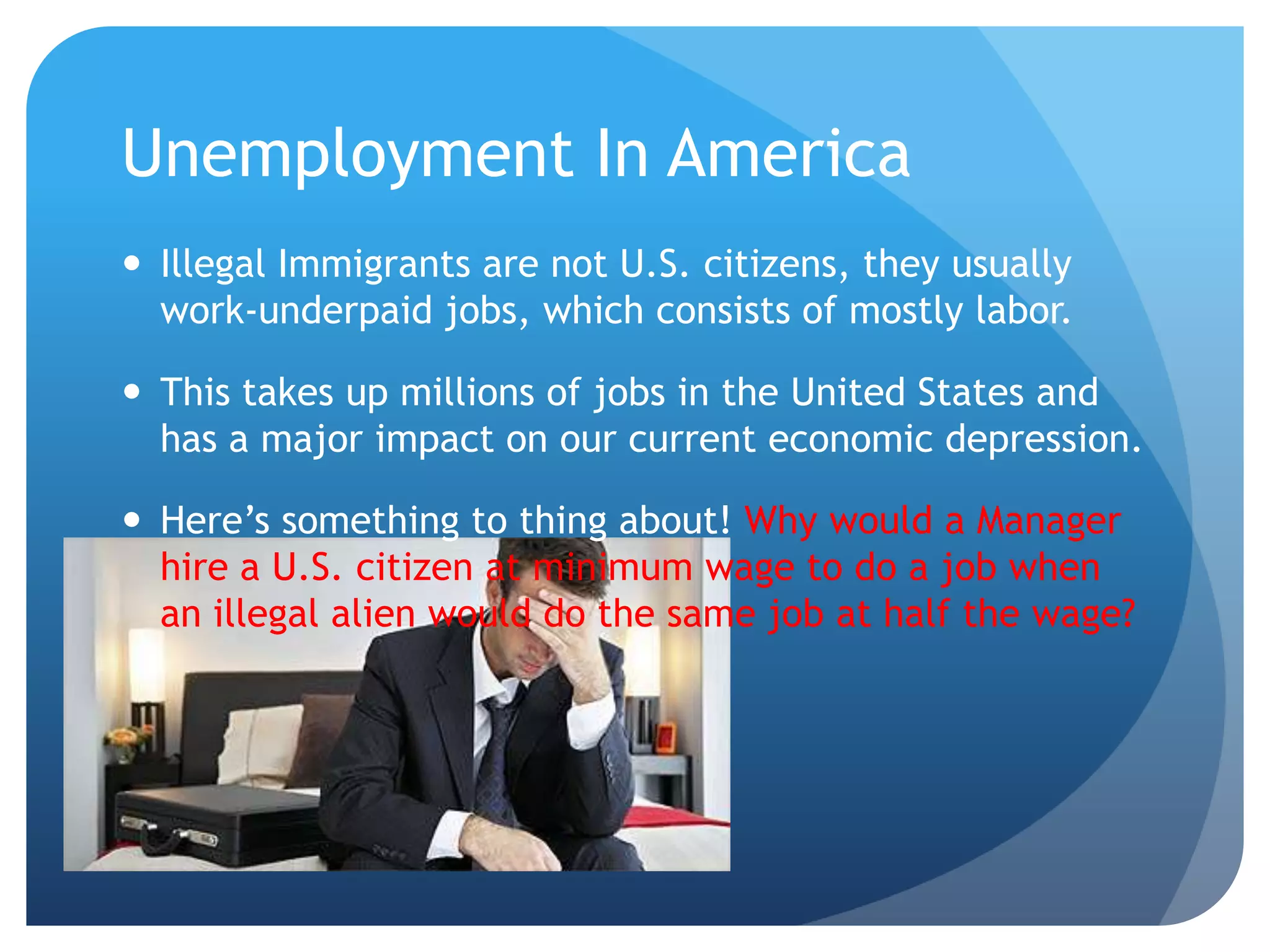 Unemployment In America Illegal Immigrants are not U.S. citizens, they usually work-underpaid jobs, which consists of mostly labor. This takes up millions of jobs in the United States and has a major impact on our current economic depression. Here’s something to thing about! Why would a Manager hire a U.S. citizen at minimum wage to do a job when an illegal alien would do the same job at half the wage? 