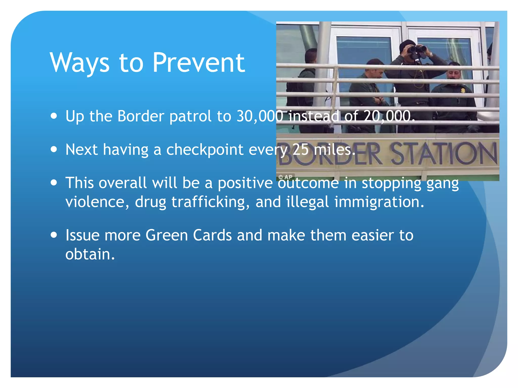 Ways to Prevent Up the Border patrol to 30,000 instead of 20,000. Next having a checkpoint every 25 miles. This overall will be a positive outcome in stopping gang violence, drug trafficking, and illegal immigration.  Issue more Green Cards and make them easier to obtain. 