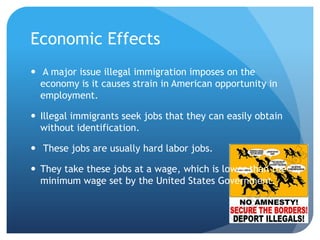 Economic Effects  A major issue illegal immigration imposes on the economy is it causes strain in American opportunity in employment.Illegal immigrants seek jobs that they can easily obtain without identification. These jobs are usually hard labor jobs. They take these jobs at a wage, which is lower than the minimum wage set by the United States Government.  