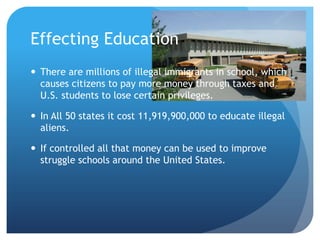 Effecting Education There are millions of illegal immigrants in school, which causes citizens to pay more money through taxes and U.S. students to lose certain privileges.In All 50 states it cost 11,919,900,000 to educate illegal aliens. If controlled all that money can be used to improve struggle schools around the United States. 