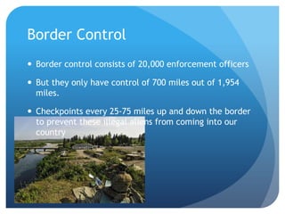 Border Control Border control consists of 20,000 enforcement officers But they only have control of 700 miles out of 1,954 miles. Checkpoints every 25-75 miles up and down the border to prevent these illegal aliens from coming into our country 