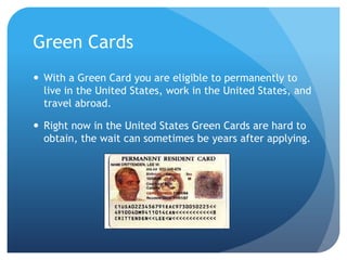 Green CardsWith a Green Card you are eligible to permanently to live in the United States, work in the United States, and travel abroad. Right now in the United States Green Cards are hard to obtain, the wait can sometimes be years after applying.  