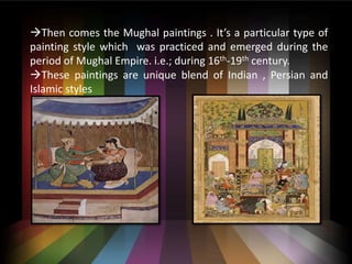 ?Then comes the Mughal paintings . Its a particular type of
painting style which was practiced and emerged during the
period of Mughal Empire. i.e.; during 16th-19th century.
?These paintings are unique blend of Indian , Persian and
Islamic styles
 