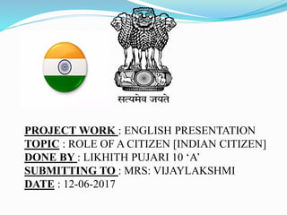 PROJECT WORK : ENGLISH PRESENTATION
TOPIC : ROLE OF A CITIZEN [INDIAN CITIZEN]
DONE BY : LIKHITH PUJARI 10 ‘A’
SUBMITTING TO : MRS: VIJAYLAKSHMI
DATE : 12-06-2017
 