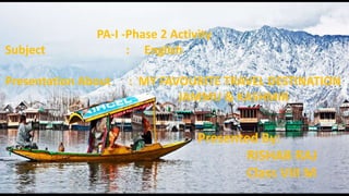 PA-I -Phase 2 Activity
Subject : English
Presentation About : MY FAVOURITE TRAVEL DESTINATION
JAMMU & KASHMIR
Presented By:
RISHAB RAJ
Class VIII M
 