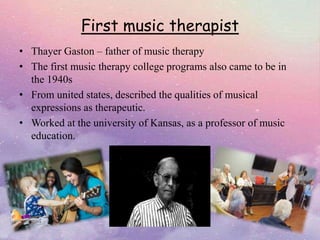 First music therapist
• Thayer Gaston – father of music therapy
• The first music therapy college programs also came to be in
the 1940s
• From united states, described the qualities of musical
expressions as therapeutic.
• Worked at the university of Kansas, as a professor of music
education.
 