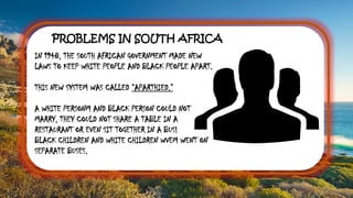 PROBLEMS IN SOUTH AFRICA
IN 1948, THE SOUTH AFRICAN GOVERNMENT MADE NEW
LAWS TO KEEP WHITE PEOPLE AND BLACK PEOPLE APART.
THIS NEW SYSTEM WAS CALLED “APARTHIED.”
A WHITE PERSONM AND BLACK PERSON COULD NOT
MARRY, THEY COULD NOT SHARE A TABLE IN A
RESTAURANT OR EVEN SIT TOGETHER IN A BUS!
BLACK CHILDREN AND WHITE CHILDREN WVEM WENT ON
SEPARATE BUSES.
 