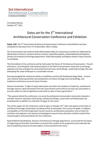 Immediate Release
October 23rd, 2011


                 Dates set for the 3rd International
       Architectural Conservation Conference and Exhibition

Dubai, UAE: The 3rd International Architectural Conservation Conference and Exhibition has been
scheduled to take place from 17-19 December, 2012 in Dubai.

The announcement was made by Dubai Municipality today at a special press conference addressed by
Obeid Salem Al Shamsi, Assistant Director General, Dubai Municipality, Rashad Mohammed Bukhash,
Director of Architectural Heritage Department, Dubai Municipality and Qaboos Khalid, Project Director,
Turret Media.

The third edition of the conference will be held under the theme of ‘Architectural Conservation: Present
and Future’, and will gather international experts in the field of conservation-restoration to exchange
expertise and new strategies for conserving historical zones and buildings, protecting heritage sites and
developing the urban landscape in a sustainable manner.

Running alongside the conference will be an exhibition and the UAE Building Heritage Week - a brand
new initiative featuring activities and competitions to honour heritage sites and buildings, and
traditional architecture across all seven Emirates.

Shamsi commented: “In light of rapid urbanization and within the shadow of modernity, architectural
heritage requires rapid intervention from the international community to not only save and protect it,
but also realize its cultural significance and instill its value in future generations.”

“The purpose behind the conference is to serve the professional conservation community involved in
scientific research, education and training, architectural design, construction and field projects by
providing them a platform to unify their energies for the cause.”

The call for papers for the conference is due to open on October 23rd, 2011 and experts at the helm of
architectural heritage conservation are being invited to participate, from across the globe. In addition,
municipalities of the Gulf Cooperation Council countries, professional associations such as those for
architects and engineers and national archaeological museums have also been invited to submit their
research papers and presentations for the conference.

Rashad Mohammed Bukhash, Director of Architectural Heritage Department, announced the formation
of Organizing and Scientific Committees to oversee the conduct of the programme and undertake the
task of publishing research and work papers to be presented at the event.
 