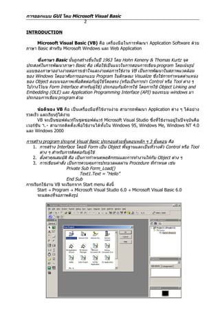 การออกแบบ GUI โดย Microsoft Visual Basic
                       2

INTRODUCTION

     Microsoft Visual Basic (VB) คือ เครื่ องมื อ ในการพั ฒ นา Application Software ด้ว ย
ภาษา Basic สำาหรับ Microsoft Windows และ Web Application

     ซึ่งภาษา Basic นั้นถูกสร้างขึ้นในปี 1963 โดย Hohn Keneny & Thomas Kurtz จุด
ประสงค์ในการพัฒนาภาษา Basic คือ เพื่อใช้เป็นแนวในการสอนการเขียน program โดยเน้นรูป
แบบของภาษาอย่างง่ายต่อการเข้าใจและง่ายต่อการใช้งาน VB เป็นการพัฒนาในสภาพแวดล้อม
ของ Windows โดยอาศัยการออกแบบ Program ในลักษณะ Visualize ซึ่งใช้การกำาหนดตำาแหน่ง
ของ Object ลงบนจอภาพเพื่อติดต่อกับผู้ใช้โดยตรง (หรือเป็นการนำา Control หรือ Tool ต่าง ๆ
ไปวางไว้บน Form Interface สำาหรับผู้ใช้) ประกอบกับมีการใช้ โดยการใช้ Object Linking and
Embedding (OLE) และ Application Programming Interface (API) ของระบบ windows มา
ประกอบการเขียน program ด้วย

      ข้อดีของ VB คือ เป็นเครื่องมือที่ใช้งานง่าย สามารถพัฒนา Application ต่าง ๆ ได้อย่าง
รวดเร็ว และเรียนรู้ได้ง่าย
      VB จะเป็นซอฟต์แวร์ในชุดซอฟต์แวร์ Microsoft Visual Studio ซึ่งที่ใช้งานอยู่ในปัจจุบันคือ
เวอร์ชัน ٦.٠ สามารถติดตั้งเพื่อใช้งานได้ทั้งใน Windows 95, Windows Me, Windows NT 4.0
และ Windows 2000

การสร้าง program ประยุกต์ Visual Basic ประกอบด้วยขั้นตอนหลัก ๆ 3 ขั้นตอน คือ
   1. การสร้าง Interface โดยมี Form เป็น Object พื้นฐานและเป็นที่วางตัว Control หรือ Tool
       ต่าง ๆ สำาหรับการติดต่อกับผู้ใช้
   2. ตั้งค่าคุณสมบัติ คือ เป็นการกำาหนดพฤติกรรมและการทำางานให้กับ Object ต่าง ๆ
   3. การเขียนคำาสั่ง เป็นการควบคุมการประมวลผลผ่าน Procedure ที่กำาหนด เช่น
                      Private Sub Form_Load()
                              Text1.Text = “Hello”
                      End Sub
การเรียกใช้งาน VB จะเรียกจาก Start menu ดังนี้
      Start  Program  Microsoft Visual Studio 6.0  Microsoft Visual Basic 6.0
      จะแสดงทีจอภาพดังรูป
                ่
 