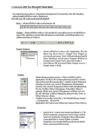 การออกแบบ GUI โดย Microsoft Visual Basic
                       3

 หน้าจอดังรูปข้างต้นจะเรียกว่า Integrated Development Environment หรือ IDE ซึ่งเปรียบ
 เสมือนกับสตูดิโอที่ใช้ในการสร้าง Application
ส่วน IDE ของ VB จะประกอบด้วยส่วนสำาคัญดังนี้

     Menu : เป็นส่วนที่ใช้ในการสั่งงานทั้งหมดของ VB



     Toolbar : เป็นส่วนที่ใช้ในการสั่งงาน VB เช่นเดียวกัน แต่จะเลือกเฉพาะบางคำาสั่งที่ใช้งาน
     บ่อยเท่านั้น เพื่อให้สามารถเรียกใช้คำาสั่งได้สะดวกรวดเร็วยิ่งขึ้น ส่วนนี้เป็นส่วนที่สามารถ
     เปลียนแปลงได้ตามการใช้งาน
         ่




     Project Explorer
                                    -   เป็ น ส่ ว นที่ ใ ช้ ใ นการจั ด การ กั บ Application ที่ กำา ลั ง
                                        พั ฒ น า อ ยู่ ซึ่ ง จ ะ เ รี ย ก ว่ า Project โ ด ย Project จ ะ
                                        ประกอบด้ ว ยส่ ว นของ Form ที่ เ ป็ น ส่ ว นติ ด ต่ อ กั บ ผู้ ใ ช้
                                        (User Interface) และส่ ว นของ Program ที่ ใ ช้ ใ นการ
                                        ควบคุมการทำางานของ Form และการทำางานอื่น ๆ
                                    -   ในการใช้งาน IDE สามารถทำาได้กับ Project มากกว่า ١
                                        Project พร้อม ๆ กันได้



      ToolBox
                          -   เป็นส่วนที่แสดงองค์ประกอบต่าง ๆ ที่สามารถใช้ในการสร้าง
                              Application ได้ ซึ่งใน VB จะเรียกองค์ประกอบเหล่านี้ว่า control
                              โดย control เหล่านี้จะแบ่งออกเป็น ٢ กลุ่มคือ control ที่แสดงผล
                              (Window Control) และ control ที่ไม่แสดงผล (Windowless
                              Control) โดย control ที่แสดงผลจะใช้ในการสร้างส่วนติดต่อกับผู้
                              ใช้ เช่น TextBox ใช้ในการป้อนข้อมูล, PictureBox ใช้ในการ
                              แสดงรูป เป็นต้น ส่วน control ที่ไม่แสดงผล จะใช้ในการทำางาน
                              อื่น เช่น Winsock จะใช้ในการติดต่อกับ Network หรือ Timer จะ
                              ใช้ในการนับเวลา เป็นต้น
                          -   ToolBox สามารถเพิ่ม control อื่น ๆ ได้ โดยใช้คำาสั่งเมนู Project
                               Components… ซึ่งจะทำาให้
                              Application มีความสามารถมากขึ้นตามความต้องการในการใช้งาน

      Properties

                                    -   control ต่าง ๆ จะสามารถกำาหนดรายละเอียดต่าง ๆ ได้
                                        ทั้งในการแสดงผล และรูปแบบการทำางานของ control
                                        โดยการกำาหนดในส่วน Properties ซึ่งจะเปลียนแปลง
                                                                                ่
                                        รายละเอียดไปตาม control ที่เลือก การแสดง
                                        Properties สามารถแสดงได้ทั้งแบบเรียงตามลำาดับตัว
                                        อักษร และแบบแบ่งเป็นหมวดหมู่
 
