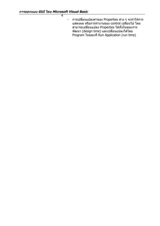 การออกแบบ GUI โดย Microsoft Visual Basic
                       4
                           - การเปลียนแปลงค่าของ Properties ต่าง ๆ จะทำาให้การ
                                    ่
                              แสดงผล หรือการทำางานของ control เปลียนไป โดย
                                                                    ่
                              สามารถเปลี่ยนแปลง Properties ได้ทั้งในขณะการ
                              พัฒนา (design time) และเปลี่ยนแปลงได้โดย
                              Program ในขณะที่ Run Application (run time)
 