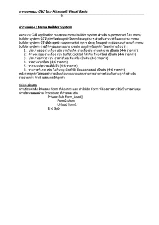 การออกแบบ GUI โดย Microsoft Visual Basic
                       6


การทดลอง : Menu Builder System

ออกแบบ GUI application ของระบบ menu builder system สำาหรับ supermarket โดย menu
builder system นี้มีไว้สำาหรับช่วยลูกค้าในการคิดเมนูต่าง ๆ สำาหรับงานปาร์ตี้และจะวาง menu
builder system นี้ไว้ที่ประตูหน้า supermarket ทุก ๆ ประตู โดยลูกค้าจะต้องตอบคำาถามที่ menu
builder system ถามให้ครบและระบบจะ create เมนูสำาหรับลูกค้า โดยคำาถามมีอยู่ว่า:
    1. ประเภทของงานเลี้ยง เช่น งานวันเกิด งานเลี้ยงรุ่น งานแต่งงาน เป็นต้น (4-6 รายการ)
    2. ลักษณะของงานเลี้ยง เช่น buffet cocktail โต๊ะจีน ไทยสไตล์ เป็นต้น (4-6 รายการ)
    3. ประเภทอาหาร เช่น อาหารไทย จีน ฝรัง เป็นต้น (4-6 รายการ)
                                             ่
    4. จำานวนแขกกี่คน (4-6 รายการ)
    5. ราคางบประมาณที่ตั้งไว้ (4-6 รายการ)
    6. รายการพิเศษ เช่น ไม่กินหมู มังสวิรติ ดื่มแอลกอฮอล์ เป็นต้น (4-6 รายการ)
                                           ั
หลังจากลูกค้าได้ตอบคำาถามเรียบร้อยระบบจะแสดงรายการอาหารพร้อมกับถามลูกค้าสำาหรับ
รายงานการ Print แสดงผลให้ลูกค้า

ข้อมูลเพิ่มเติม
การเขียนคำาสั่ง ให้แสดง Form ที่ต้องการ และ ทำาให้อีก Form ที่ต้องการหายไปเป็นการควบคุม
การประมวลผลผ่าน Procedure ที่กำาหนด เช่น
                      Private Sub Form_Load()
                             Form2.show
                             Unload form1
                      End Sub
 