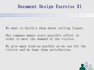 Document Design Exercise #1



We want to build a shop about selling liquor.

Our company makes every possible effort in
order to meet the demand of the visitor.

We give many kind as posible as we can for the
visitor and we hope them satisfaction.
 