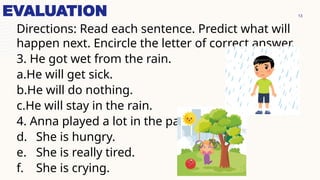 13
EVALUATION
Directions: Read each sentence. Predict what will
happen next. Encircle the letter of correct answer.
3. He got wet from the rain.
a.He will get sick.
b.He will do nothing.
c.He will stay in the rain.
4. Anna played a lot in the park.
d. She is hungry.
e. She is really tired.
f. She is crying.
 