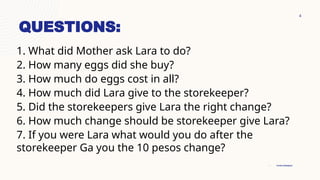4
• Product Designer
• Content Developer
QUESTIONS:
1. What did Mother ask Lara to do?
2. How many eggs did she buy?
3. How much do eggs cost in all?
4. How much did Lara give to the storekeeper?
5. Did the storekeepers give Lara the right change?
6. How much change should be storekeeper give Lara?
7. If you were Lara what would you do after the
storekeeper Ga you the 10 pesos change?
 