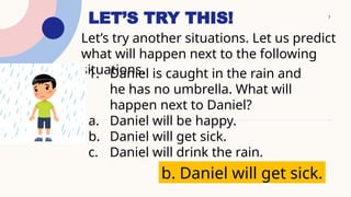 7
LET’S TRY THIS!
Let’s try another situations. Let us predict
what will happen next to the following
situations.
1. Daniel is caught in the rain and
he has no umbrella. What will
happen next to Daniel?
a. Daniel will be happy.
b. Daniel will get sick.
c. Daniel will drink the rain.
b. Daniel will get sick.
 