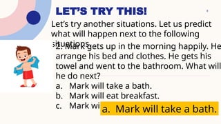 8
LET’S TRY THIS!
Let’s try another situations. Let us predict
what will happen next to the following
situations.
2. Mark gets up in the morning happily. He
arrange his bed and clothes. He gets his
towel and went to the bathroom. What will
he do next?
a. Mark will take a bath.
b. Mark will eat breakfast.
c. Mark will sleep again.
a. Mark will take a bath.
 