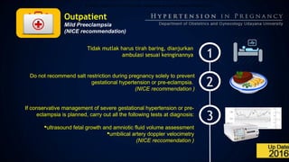Outpatient
Mild Preeclampsia
(NICE recommendation)
1
2
3
A.Tidak mutlak harus tirah baring, dianjurkan ambulasi sesuai keinginannya.
Tidak mutlak harus tirah baring, dianjurkan
ambulasi sesuai keinginannya
Do not recommend salt restriction during pregnancy solely to prevent
gestational hypertension or pre-eclampsia.
(NICE recommendation )
If conservative management of severe gestational hypertension or pre-
eclampsia is planned, carry out all the following tests at diagnosis:
ultrasound fetal growth and amniotic fluid volume assessment
umbilical artery doppler velocimetry
(NICE reccomendation )
 