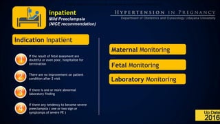 inpatient
Mild Preeclampsia
(NICE recommendation)
A.Tidak mutlak harus tirah baring, dianjurkan ambulasi sesuai keinginannya.
Indication Inpatient
If the result of fetal assesment are
doubtful or even poor, hospitalize for
termination
There are no improvement on patient
condition after 2 visit
If there is one or more abnormal
laboratory finding
If there any tendency to become severe
preeclampsia ( one or two sign or
symptomps of severe PE )
Maternal Monitoring
Laboratory Monitoring
Fetal Monitoring
 