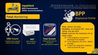 inpatient
Mild Preeclampsia
(NICE recommendation)
USG Doppler
Umbilical artery doppler
Uterine arteri doppler
BPP
Biophysical Profile
Fetal Growth
Fetal growth shoul be
monitored
with USG every 3-4 weeks
Fetal Monitoring
NST
NST should be
twice a week
• Poor, deliver the baby
• Doubtful, re-evaluate NST, fetal well
being, one day after
• Good, continue the treatment for at
least 4 days
 If the pregnancy are preterm :
discharge from hospital
 If the pregnancy are term : deliver
the baby
 If there are subjective complains :
treat as severe PE case
 
