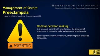 Management of Severe
Preeclampsia
Base on Clinical Medicine Emergency LANGE
Medical decision making
In a pregnant patient with hypertension, the presence of
proteinuria is enough to make a diagnosis of preeclampsia
Before confirmation of proteinuria, other diagnoses should be
considered.
 